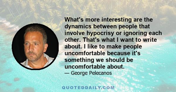 What's more interesting are the dynamics between people that involve hypocrisy or ignoring each other. That's what I want to write about. I like to make people uncomfortable because it's something we should be