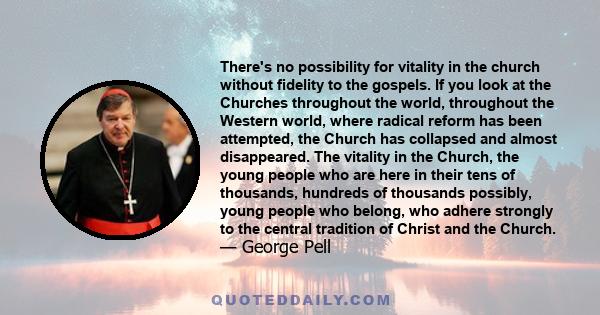 There's no possibility for vitality in the church without fidelity to the gospels. If you look at the Churches throughout the world, throughout the Western world, where radical reform has been attempted, the Church has