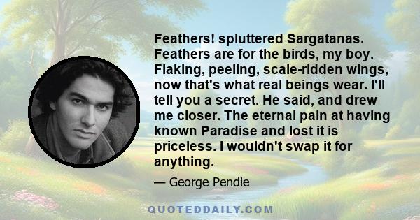 Feathers! spluttered Sargatanas. Feathers are for the birds, my boy. Flaking, peeling, scale-ridden wings, now that's what real beings wear. I'll tell you a secret. He said, and drew me closer. The eternal pain at