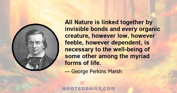 All Nature is linked together by invisible bonds and every organic creature, however low, however feeble, however dependent, is necessary to the well-being of some other among the myriad forms of life.