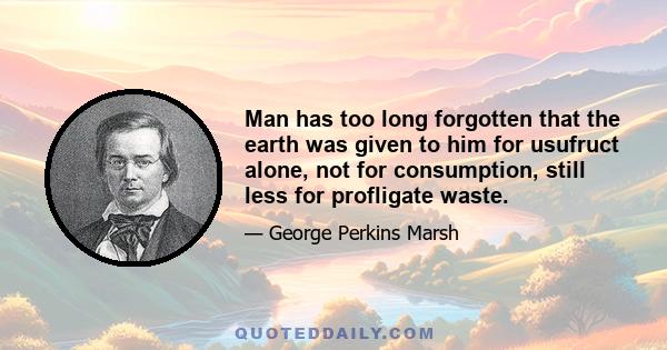 Man has too long forgotten that the earth was given to him for usufruct alone, not for consumption, still less for profligate waste.