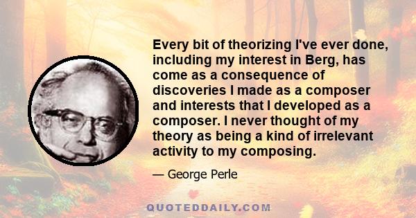 Every bit of theorizing I've ever done, including my interest in Berg, has come as a consequence of discoveries I made as a composer and interests that I developed as a composer. I never thought of my theory as being a