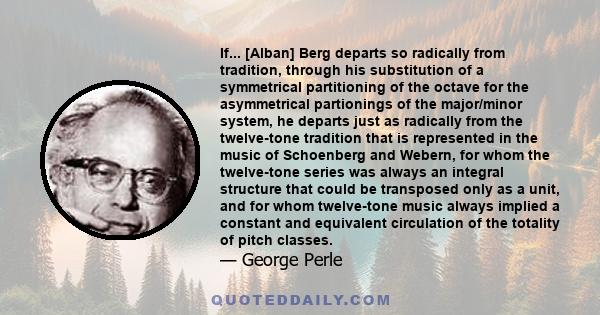 If... [Alban] Berg departs so radically from tradition, through his substitution of a symmetrical partitioning of the octave for the asymmetrical partionings of the major/minor system, he departs just as radically from