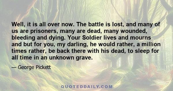 Well, it is all over now. The battle is lost, and many of us are prisoners, many are dead, many wounded, bleeding and dying. Your Soldier lives and mourns and but for you, my darling, he would rather, a million times