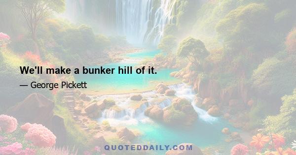 We'll make a bunker hill of it.