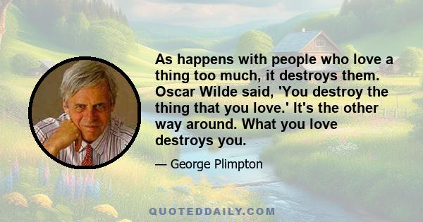 As happens with people who love a thing too much, it destroys them. Oscar Wilde said, 'You destroy the thing that you love.' It's the other way around. What you love destroys you.