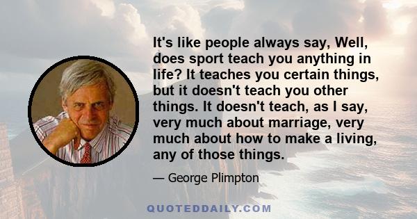 It's like people always say, Well, does sport teach you anything in life? It teaches you certain things, but it doesn't teach you other things. It doesn't teach, as I say, very much about marriage, very much about how