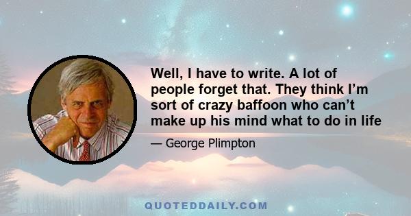 Well, I have to write. A lot of people forget that. They think I’m sort of crazy baffoon who can’t make up his mind what to do in life