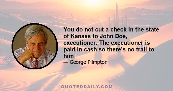 You do not cut a check in the state of Kansas to John Doe, executioner. The executioner is paid in cash so there's no trail to him