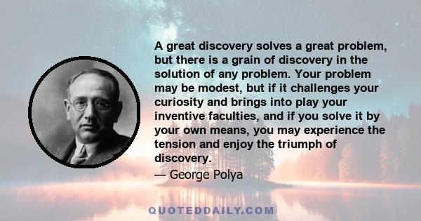 A great discovery solves a great problem, but there is a grain of discovery in the solution of any problem. Your problem may be modest, but if it challenges your curiosity and brings into play your inventive faculties,