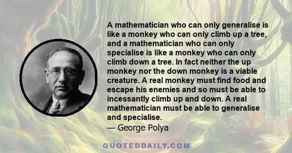 A mathematician who can only generalise is like a monkey who can only climb up a tree, and a mathematician who can only specialise is like a monkey who can only climb down a tree. In fact neither the up monkey nor the