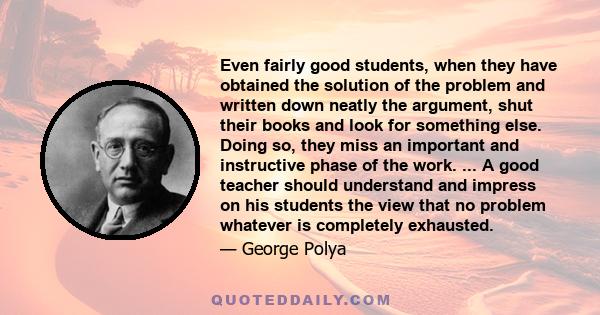 Even fairly good students, when they have obtained the solution of the problem and written down neatly the argument, shut their books and look for something else. Doing so, they miss an important and instructive phase