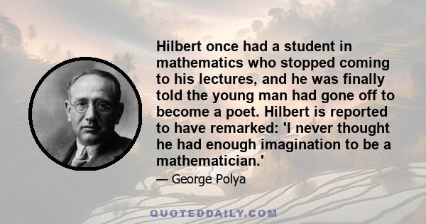 Hilbert once had a student in mathematics who stopped coming to his lectures, and he was finally told the young man had gone off to become a poet. Hilbert is reported to have remarked: 'I never thought he had enough