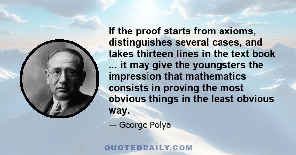 If the proof starts from axioms, distinguishes several cases, and takes thirteen lines in the text book ... it may give the youngsters the impression that mathematics consists in proving the most obvious things in the