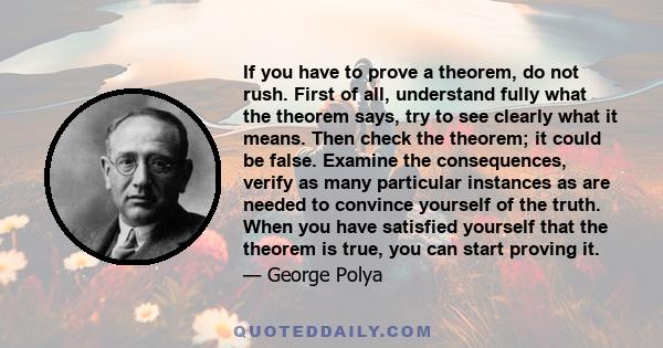 If you have to prove a theorem, do not rush. First of all, understand fully what the theorem says, try to see clearly what it means. Then check the theorem; it could be false. Examine the consequences, verify as many