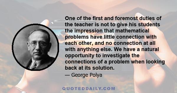 One of the first and foremost duties of the teacher is not to give his students the impression that mathematical problems have little connection with each other, and no connection at all with anything else. We have a