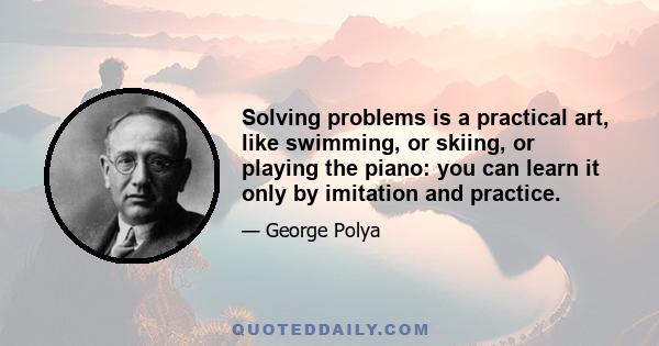 Solving problems is a practical art, like swimming, or skiing, or playing the piano: you can learn it only by imitation and practice.