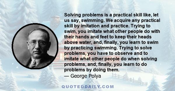 Solving problems is a practical skill like, let us say, swimming. We acquire any practical skill by imitation and practice. Trying to swim, you imitate what other people do with their hands and feet to keep their heads