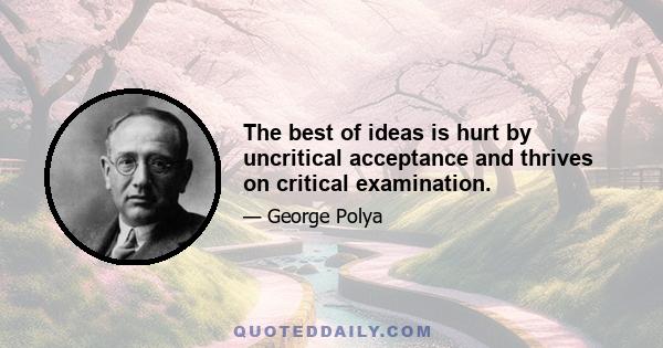 The best of ideas is hurt by uncritical acceptance and thrives on critical examination.