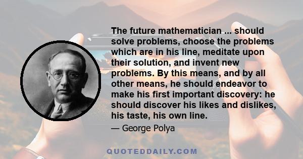 The future mathematician ... should solve problems, choose the problems which are in his line, meditate upon their solution, and invent new problems. By this means, and by all other means, he should endeavor to make his 