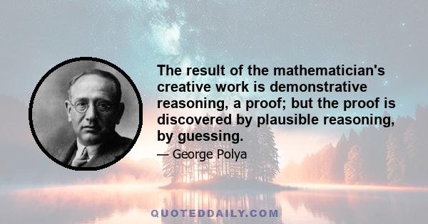 The result of the mathematician's creative work is demonstrative reasoning, a proof; but the proof is discovered by plausible reasoning, by guessing.