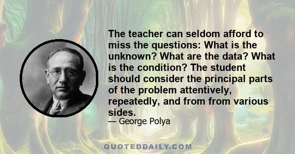 The teacher can seldom afford to miss the questions: What is the unknown? What are the data? What is the condition? The student should consider the principal parts of the problem attentively, repeatedly, and from from