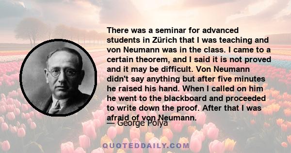 There was a seminar for advanced students in Zürich that I was teaching and von Neumann was in the class. I came to a certain theorem, and I said it is not proved and it may be difficult. Von Neumann didn't say anything 