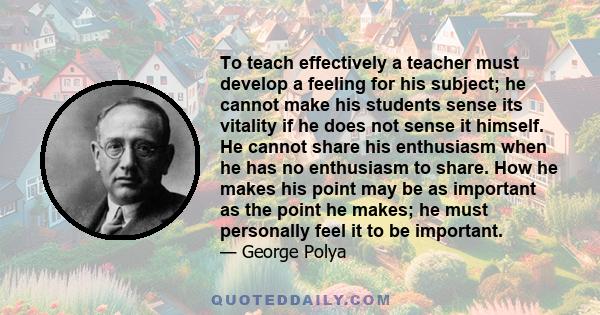 To teach effectively a teacher must develop a feeling for his subject; he cannot make his students sense its vitality if he does not sense it himself. He cannot share his enthusiasm when he has no enthusiasm to share.