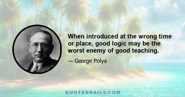 When introduced at the wrong time or place, good logic may be the worst enemy of good teaching.