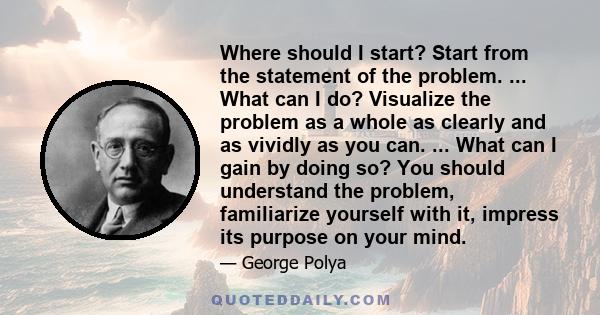 Where should I start? Start from the statement of the problem. ... What can I do? Visualize the problem as a whole as clearly and as vividly as you can. ... What can I gain by doing so? You should understand the