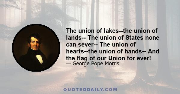 The union of lakes--the union of lands-- The union of States none can sever-- The union of hearts--the union of hands-- And the flag of our Union for ever!