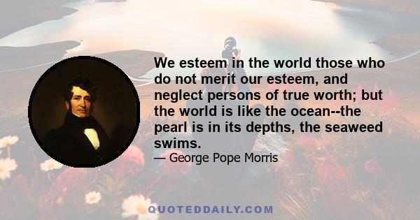 We esteem in the world those who do not merit our esteem, and neglect persons of true worth; but the world is like the ocean--the pearl is in its depths, the seaweed swims.