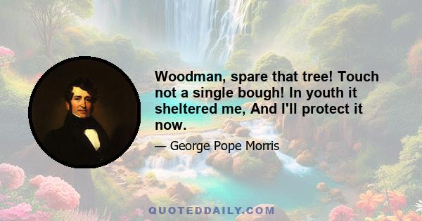 Woodman, spare that tree! Touch not a single bough! In youth it sheltered me, And I'll protect it now.