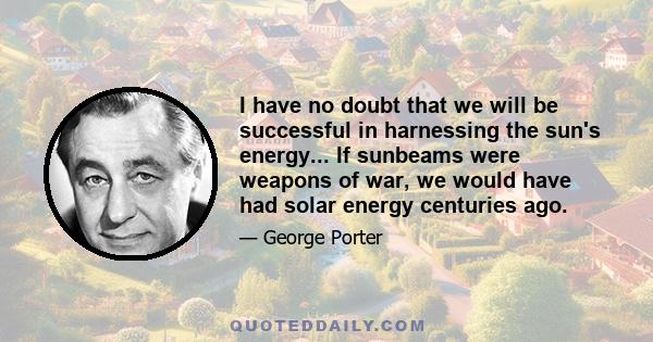 I have no doubt that we will be successful in harnessing the sun's energy... If sunbeams were weapons of war, we would have had solar energy centuries ago.