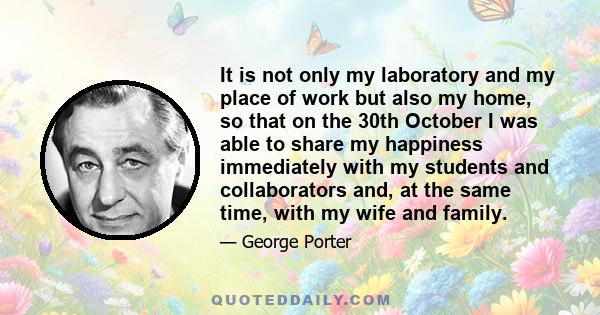 It is not only my laboratory and my place of work but also my home, so that on the 30th October I was able to share my happiness immediately with my students and collaborators and, at the same time, with my wife and