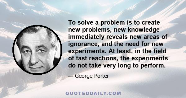 To solve a problem is to create new problems, new knowledge immediately reveals new areas of ignorance, and the need for new experiments. At least, in the field of fast reactions, the experiments do not take very long