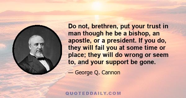 Do not, brethren, put your trust in man though he be a bishop, an apostle, or a president. If you do, they will fail you at some time or place; they will do wrong or seem to, and your support be gone.