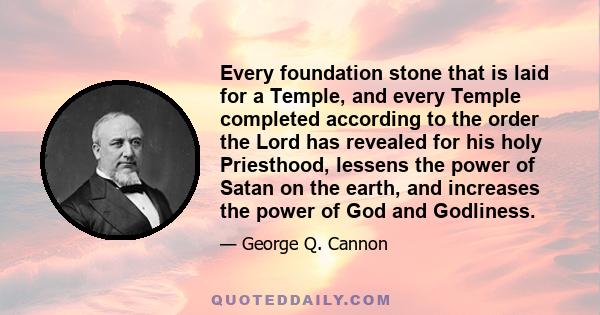 Every foundation stone that is laid for a Temple, and every Temple completed according to the order the Lord has revealed for his holy Priesthood, lessens the power of Satan on the earth, and increases the power of God