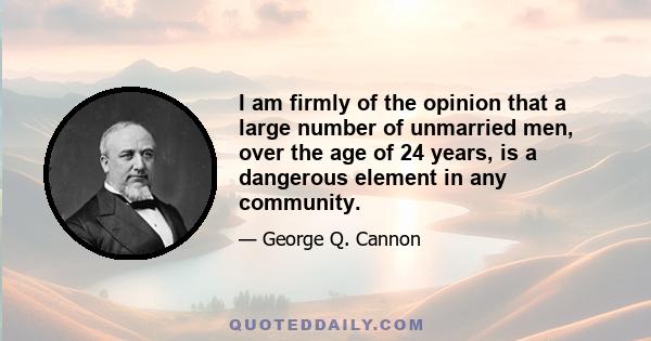 I am firmly of the opinion that a large number of unmarried men, over the age of 24 years, is a dangerous element in any community.