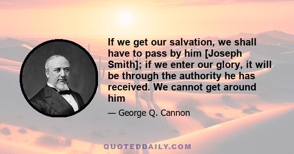 If we get our salvation, we shall have to pass by him [Joseph Smith]; if we enter our glory, it will be through the authority he has received. We cannot get around him