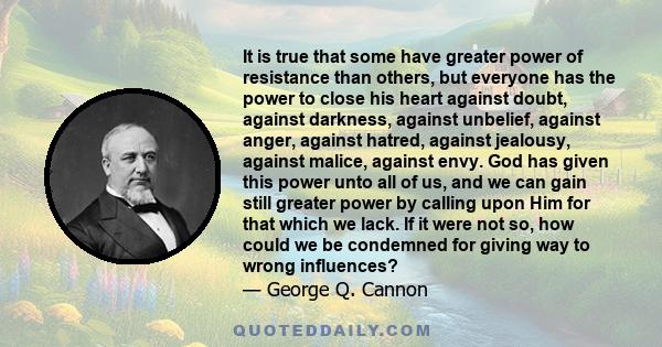 It is true that some have greater power of resistance than others, but everyone has the power to close his heart against doubt, against darkness, against unbelief, against anger, against hatred, against jealousy,