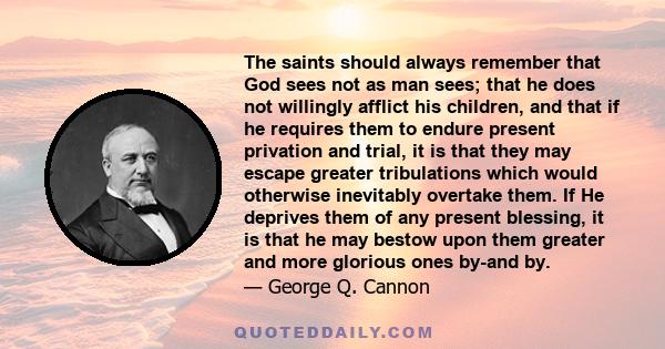 The saints should always remember that God sees not as man sees; that he does not willingly afflict his children, and that if he requires them to endure present privation and trial, it is that they may escape greater