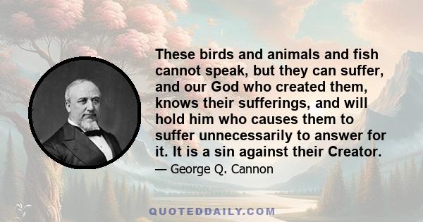 These birds and animals and fish cannot speak, but they can suffer, and our God who created them, knows their sufferings, and will hold him who causes them to suffer unnecessarily to answer for it. It is a sin against