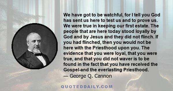 We have got to be watchful, for I tell you God has sent us here to test us and to prove us. We were true in keeping our first estate. The people that are here today stood loyally by God and by Jesus and they did not