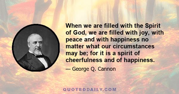 When we are filled with the Spirit of God, we are filled with joy, with peace and with happiness no matter what our circumstances may be; for it is a spirit of cheerfulness and of happiness.