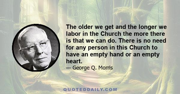 The older we get and the longer we labor in the Church the more there is that we can do. There is no need for any person in this Church to have an empty hand or an empty heart.