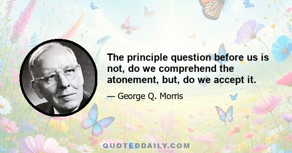 The principle question before us is not, do we comprehend the atonement, but, do we accept it.