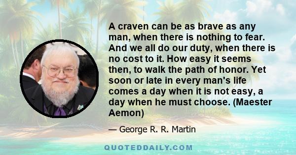 A craven can be as brave as any man, when there is nothing to fear. And we all do our duty, when there is no cost to it. How easy it seems then, to walk the path of honor. Yet soon or late in every man's life comes a