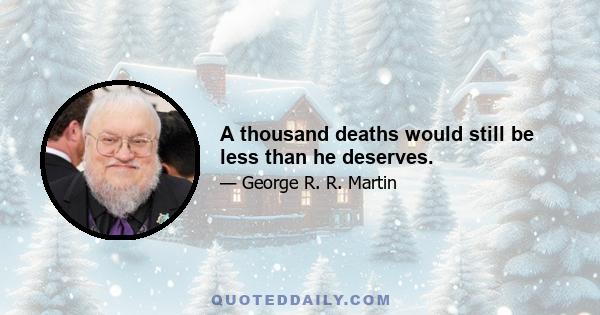 A thousand deaths would still be less than he deserves.