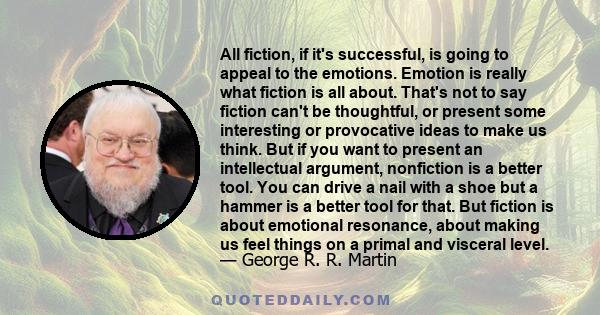 All fiction, if it's successful, is going to appeal to the emotions. Emotion is really what fiction is all about. That's not to say fiction can't be thoughtful, or present some interesting or provocative ideas to make